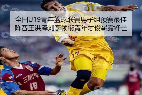 全国U19青年篮球联赛男子组预赛最佳阵容王洪泽刘李领衔青年才俊崭露锋芒